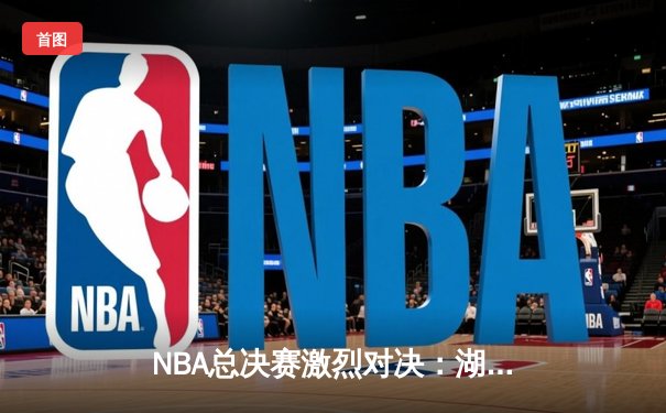 NBA总决赛激烈对决：湖人逆转雄鹿，詹姆斯关键三分定乾坤