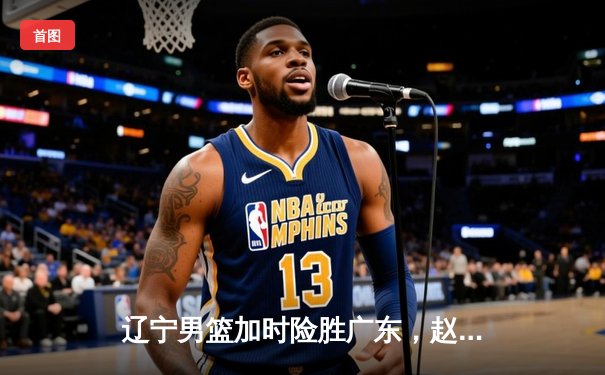 辽宁男篮加时险胜广东，赵继伟33分导演惊天逆转